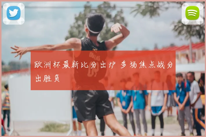 欧洲杯最新比分出炉 多场焦点战分出胜负