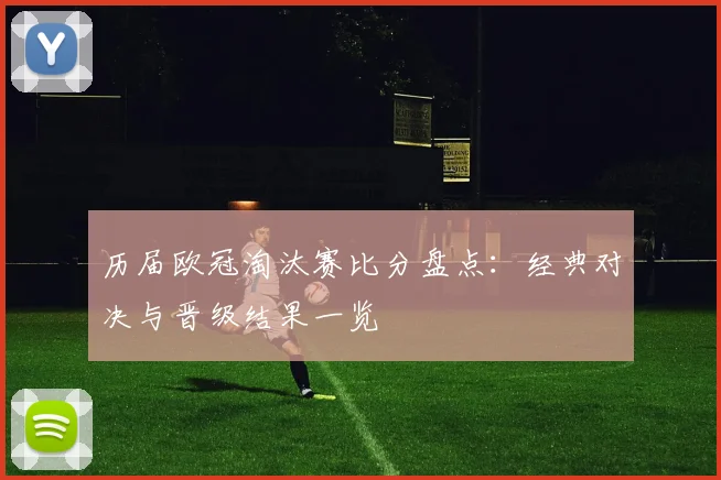 历届欧冠淘汰赛比分盘点：经典对决与晋级结果一览