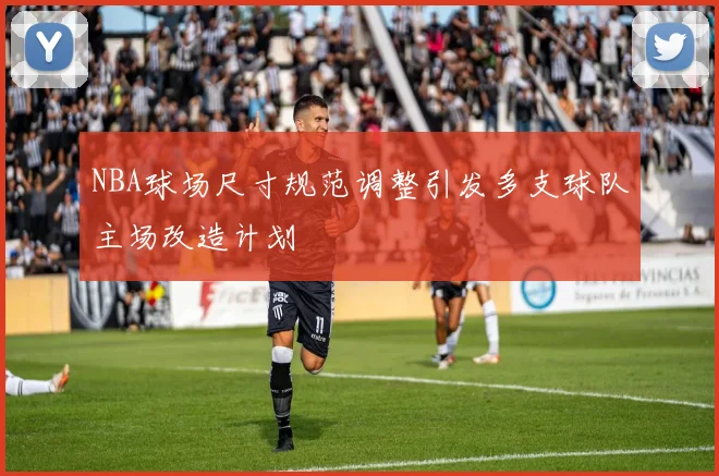 NBA球场尺寸规范调整引发多支球队主场改造计划