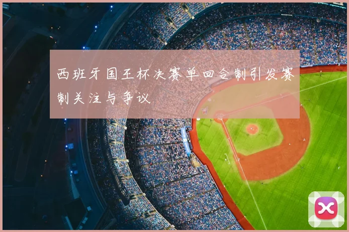 西班牙国王杯决赛单回合制引发赛制关注与争议