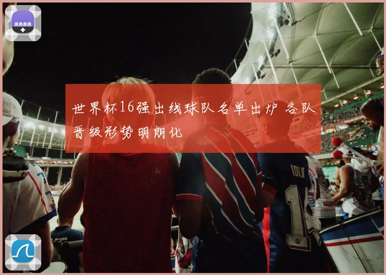 世界杯16强出线球队名单出炉 各队晋级形势明朗化