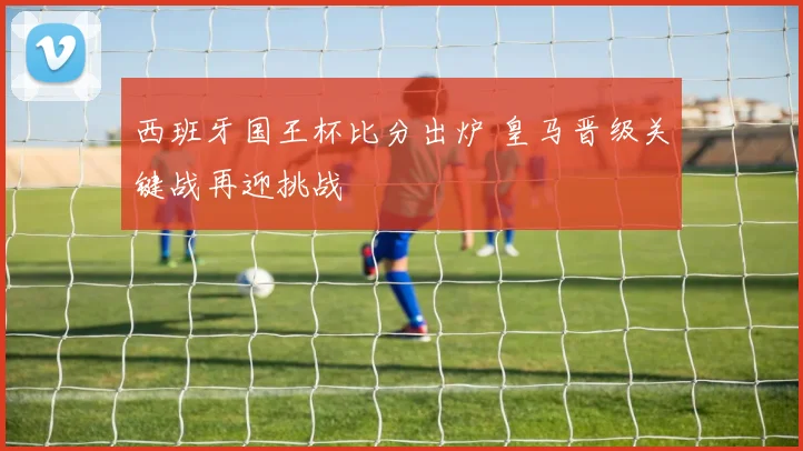 西班牙国王杯比分出炉 皇马晋级关键战再迎挑战