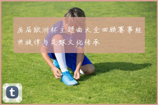历届欧洲杯主题曲大全回顾赛事经典旋律与足球文化传承
